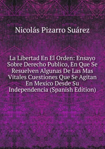 Обложка книги La Libertad En El Orden: Ensayo Sobre Derecho Publico, En Que Se Resuelven Algunas De Las Mas Vitales Cuestiones Que Se Agitan En Mexico Desde Su Independencia (Spanish Edition), Nicolás Pizarro Suárez