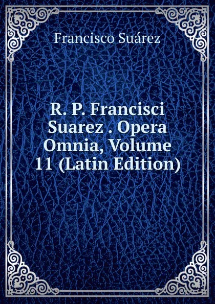 Обложка книги R. P. Francisci Suarez . Opera Omnia, Volume 11 (Latin Edition), Francisco Suárez