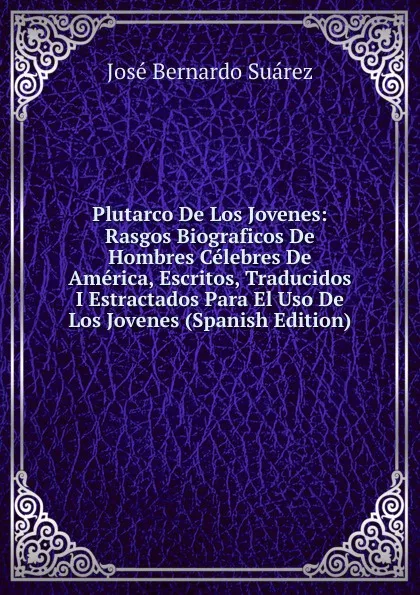 Обложка книги Plutarco De Los Jovenes: Rasgos Biograficos De Hombres Celebres De America, Escritos, Traducidos I Estractados Para El Uso De Los Jovenes (Spanish Edition), José Bernardo Suárez