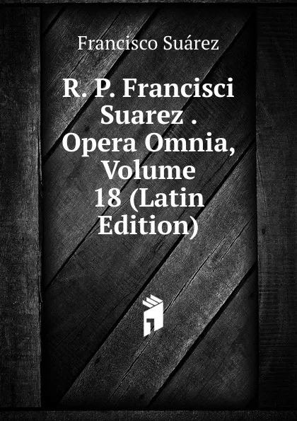 Обложка книги R. P. Francisci Suarez . Opera Omnia, Volume 18 (Latin Edition), Francisco Suárez