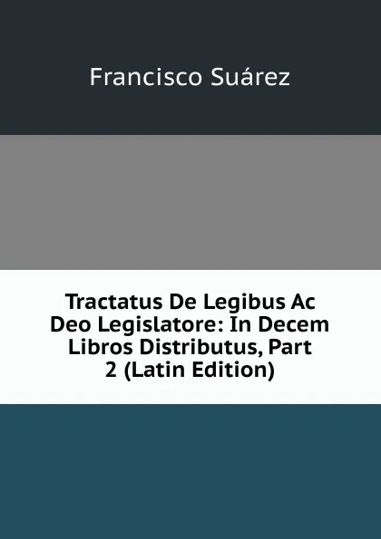 Обложка книги Tractatus De Legibus Ac Deo Legislatore: In Decem Libros Distributus, Part 2 (Latin Edition), Francisco Suárez