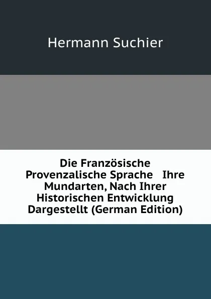 Обложка книги Die Franzosische . Provenzalische Sprache . Ihre Mundarten, Nach Ihrer Historischen Entwicklung Dargestellt (German Edition), Hermann Suchier