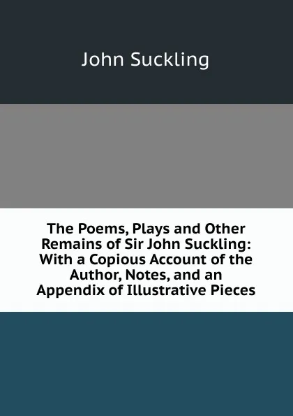 Обложка книги The Poems, Plays and Other Remains of Sir John Suckling: With a Copious Account of the Author, Notes, and an Appendix of Illustrative Pieces, John Suckling