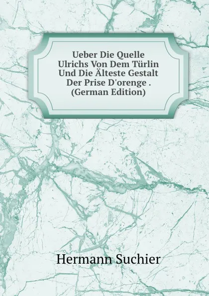 Обложка книги Ueber Die Quelle Ulrichs Von Dem Turlin Und Die Alteste Gestalt Der Prise D.orenge . (German Edition), Hermann Suchier