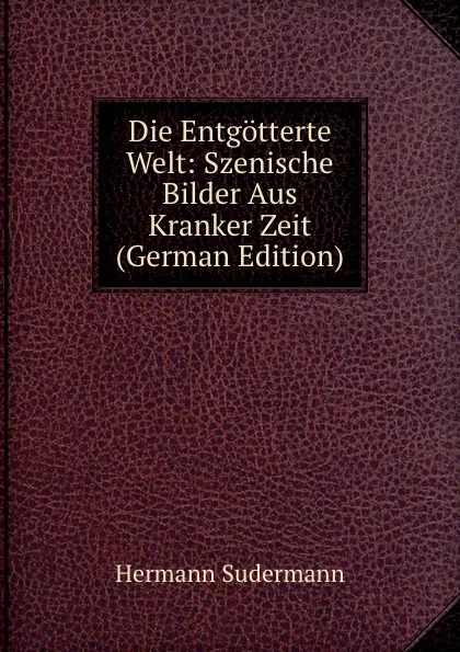 Обложка книги Die Entgotterte Welt: Szenische Bilder Aus Kranker Zeit (German Edition), Sudermann Hermann