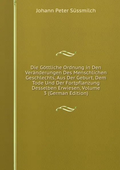 Обложка книги Die Gottliche Ordnung in Den Veranderungen Des Menschlichen Geschlechts, Aus Der Geburt, Dem Tode Und Der Fortpflanzung Desselben Erwiesen, Volume 3 (German Edition), Johann Peter Süssmilch