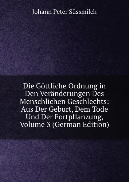 Обложка книги Die Gottliche Ordnung in Den Veranderungen Des Menschlichen Geschlechts: Aus Der Geburt, Dem Tode Und Der Fortpflanzung, Volume 3 (German Edition), Johann Peter Süssmilch