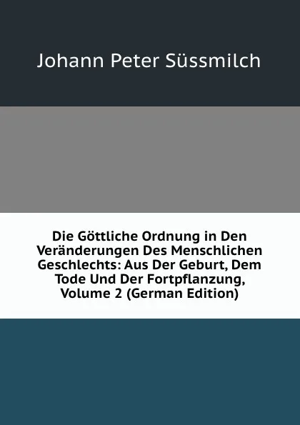 Обложка книги Die Gottliche Ordnung in Den Veranderungen Des Menschlichen Geschlechts: Aus Der Geburt, Dem Tode Und Der Fortpflanzung, Volume 2 (German Edition), Johann Peter Süssmilch