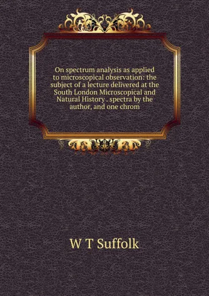 Обложка книги On spectrum analysis as applied to microscopical observation: the subject of a lecture delivered at the South London Microscopical and Natural History . spectra by the author, and one chrom, W T Suffolk