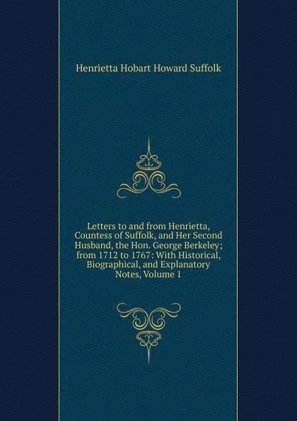 Обложка книги Letters to and from Henrietta, Countess of Suffolk, and Her Second Husband, the Hon. George Berkeley; from 1712 to 1767: With Historical, Biographical, and Explanatory Notes, Volume 1, Henrietta Hobart Howard Suffolk