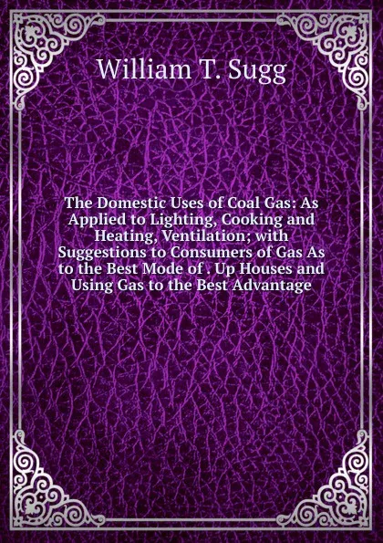 Обложка книги The Domestic Uses of Coal Gas: As Applied to Lighting, Cooking and Heating, Ventilation; with Suggestions to Consumers of Gas As to the Best Mode of . Up Houses and Using Gas to the Best Advantage, William T. Sugg