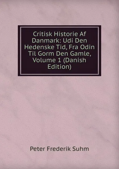 Обложка книги Critisk Historie Af Danmark: Udi Den Hedenske Tid, Fra Odin Til Gorm Den Gamle, Volume 1 (Danish Edition), Peter Frederik Suhm