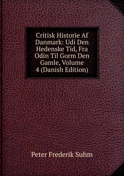 Обложка книги Critisk Historie Af Danmark: Udi Den Hedenske Tid, Fra Odin Til Gorm Den Gamle, Volume 4 (Danish Edition), Peter Frederik Suhm