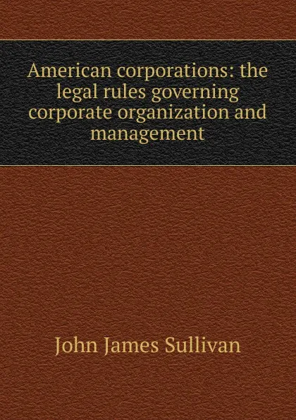 Обложка книги American corporations: the legal rules governing corporate organization and management, John James Sullivan