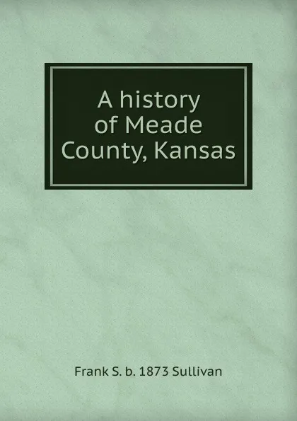 Обложка книги A history of Meade County, Kansas, Frank S. b. 1873 Sullivan