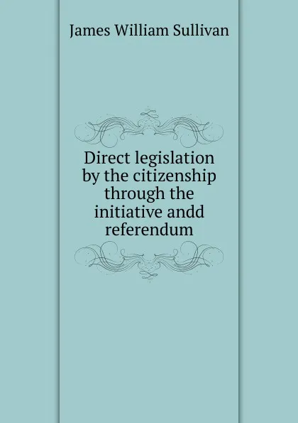 Обложка книги Direct legislation by the citizenship through the initiative andd referendum, James William Sullivan