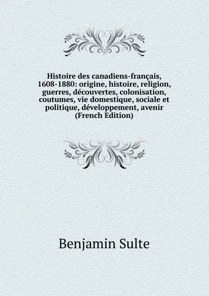 Обложка книги Histoire des canadiens-francais, 1608-1880: origine, histoire, religion, guerres, decouvertes, colonisation, coutumes, vie domestique, sociale et politique, developpement, avenir (French Edition), Benjamin Sulte