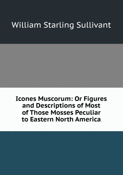Обложка книги Icones Muscorum: Or Figures and Descriptions of Most of Those Mosses Peculiar to Eastern North America, William Starling Sullivant
