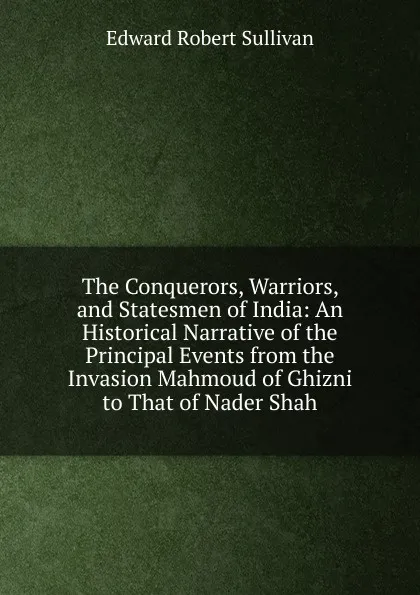 Обложка книги The Conquerors, Warriors, and Statesmen of India: An Historical Narrative of the Principal Events from the Invasion Mahmoud of Ghizni to That of Nader Shah, Edward Robert Sullivan