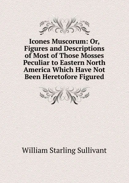 Обложка книги Icones Muscorum: Or, Figures and Descriptions of Most of Those Mosses Peculiar to Eastern North America Which Have Not Been Heretofore Figured, William Starling Sullivant