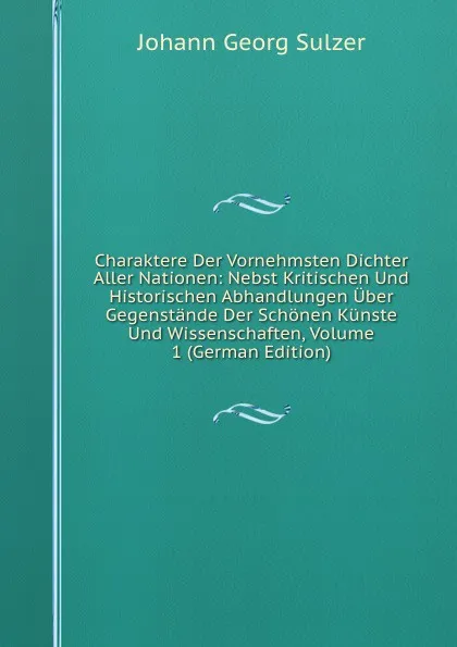 Обложка книги Charaktere Der Vornehmsten Dichter Aller Nationen: Nebst Kritischen Und Historischen Abhandlungen Uber Gegenstande Der Schonen Kunste Und Wissenschaften, Volume 1 (German Edition), Johann Georg Sulzer