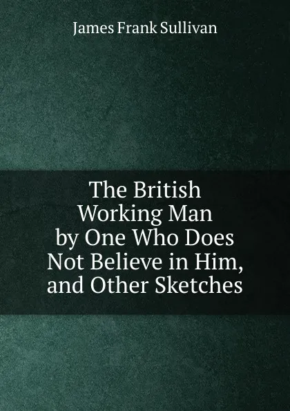 Обложка книги The British Working Man by One Who Does Not Believe in Him, and Other Sketches, James Frank Sullivan