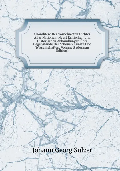 Обложка книги Charaktere Der Vornehmsten Dichter Aller Nationen: Nebst Kritischen Und Historischen Abhandlungen Uber Gegenstande Der Schonen Kunste Und Wissenschaften, Volume 5 (German Edition), Johann Georg Sulzer