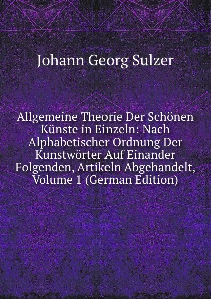 Обложка книги Allgemeine Theorie Der Schonen Kunste in Einzeln: Nach Alphabetischer Ordnung Der Kunstworter Auf Einander Folgenden, Artikeln Abgehandelt, Volume 1 (German Edition), Johann Georg Sulzer