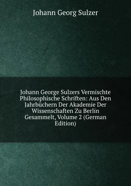 Обложка книги Johann George Sulzers Vermischte Philosophische Schriften: Aus Den Jahrbuchern Der Akademie Der Wissenschaften Zu Berlin Gesammelt, Volume 2 (German Edition), Johann Georg Sulzer