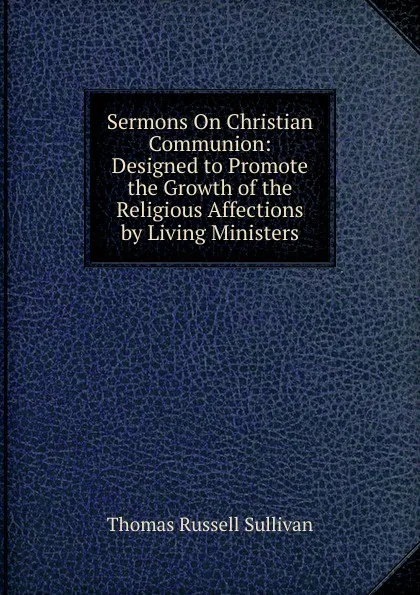 Обложка книги Sermons On Christian Communion: Designed to Promote the Growth of the Religious Affections by Living Ministers, Thomas Russell Sullivan