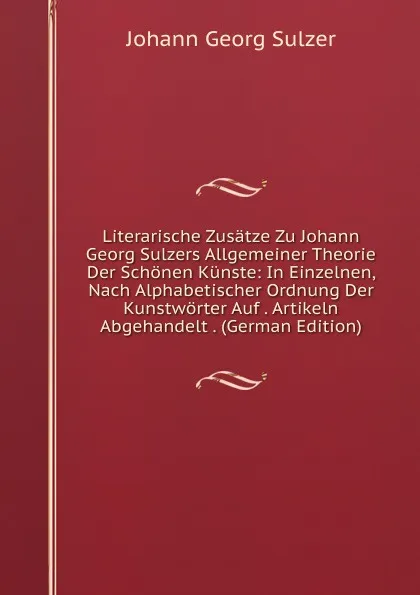 Обложка книги Literarische Zusatze Zu Johann Georg Sulzers Allgemeiner Theorie Der Schonen Kunste: In Einzelnen, Nach Alphabetischer Ordnung Der Kunstworter Auf . Artikeln Abgehandelt . (German Edition), Johann Georg Sulzer