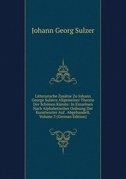 Обложка книги Litterarische Zusatze Zu Johann George Sulzers Allgemeiner Theorie Der Schonen Kunste: In Einzelnen Nach Alphabetischer Ordnung Der Kunstworter Auf . Abgehandelt, Volume 3 (German Edition), Johann Georg Sulzer