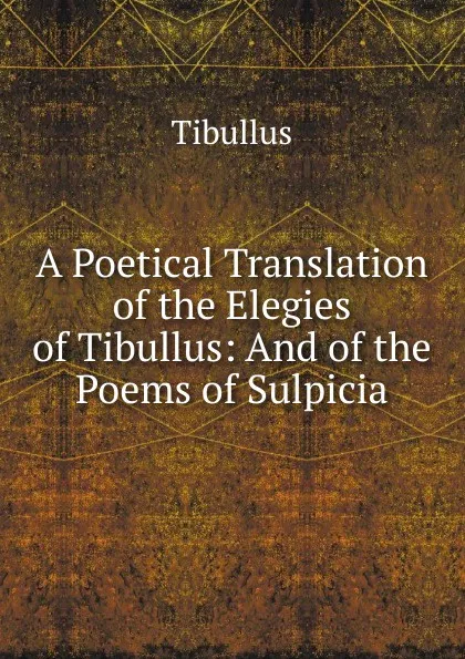 Обложка книги A Poetical Translation of the Elegies of Tibullus: And of the Poems of Sulpicia, Tibullus