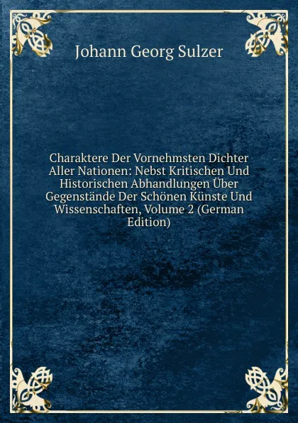 Обложка книги Charaktere Der Vornehmsten Dichter Aller Nationen: Nebst Kritischen Und Historischen Abhandlungen Uber Gegenstande Der Schonen Kunste Und Wissenschaften, Volume 2 (German Edition), Johann Georg Sulzer