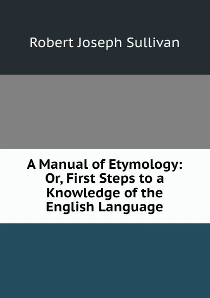 Обложка книги A Manual of Etymology: Or, First Steps to a Knowledge of the English Language, Robert Joseph Sullivan