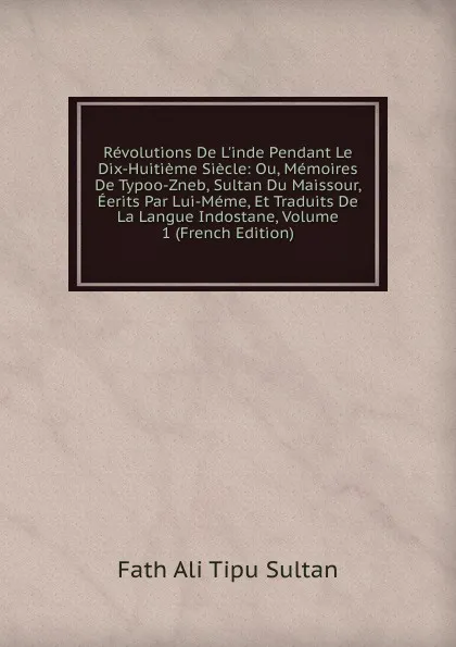 Обложка книги Revolutions De L.inde Pendant Le Dix-Huitieme Siecle: Ou, Memoires De Typoo-Zneb, Sultan Du Maissour, Eerits Par Lui-Meme, Et Traduits De La Langue Indostane, Volume 1 (French Edition), Fath Ali Tipu Sultan