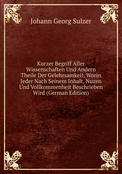 Обложка книги Kurzer Begriff Aller Wissenschaften Und Andern Theile Der Gelehrsamkeit, Worin Jeder Nach Seinem Inhalt, Nuzen Und Vollkommenheit Beschrieben Wird (German Edition), Johann Georg Sulzer