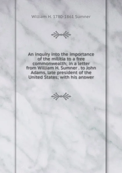 Обложка книги An inquiry into the importance of the militia to a free commonwealth; in a letter from William H. Sumner . to John Adams, late president of the United States; with his answer, William H. 1780-1861 Sumner
