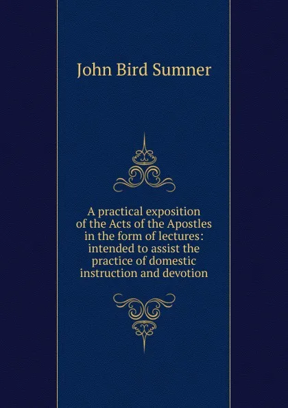 Обложка книги A practical exposition of the Acts of the Apostles in the form of lectures: intended to assist the practice of domestic instruction and devotion, John Bird Sumner