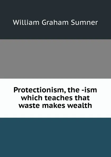 Обложка книги Protectionism, the -ism which teaches that waste makes wealth, William Graham Sumner