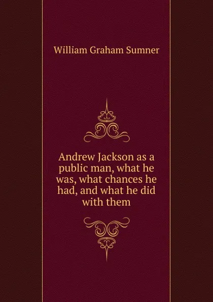 Обложка книги Andrew Jackson as a public man, what he was, what chances he had, and what he did with them, William Graham Sumner