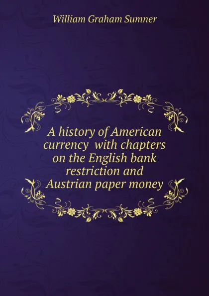 Обложка книги A history of American currency  with chapters on the English bank restriction and Austrian paper money, William Graham Sumner