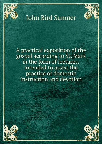 Обложка книги A practical exposition of the gospel according to St. Mark in the form of lectures: intended to assist the practice of domestic instruction and devotion, John Bird Sumner