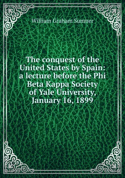 Обложка книги The conquest of the United States by Spain: a lecture before the Phi Beta Kappa Society of Yale University, January 16, 1899, William Graham Sumner