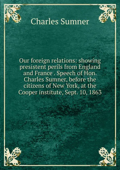 Обложка книги Our foreign relations: showing presistent perils from England and France . Speech of Hon. Charles Sumner, before the citizens of New York, at the Cooper institute, Sept. 10, 1863, Charles Sumner