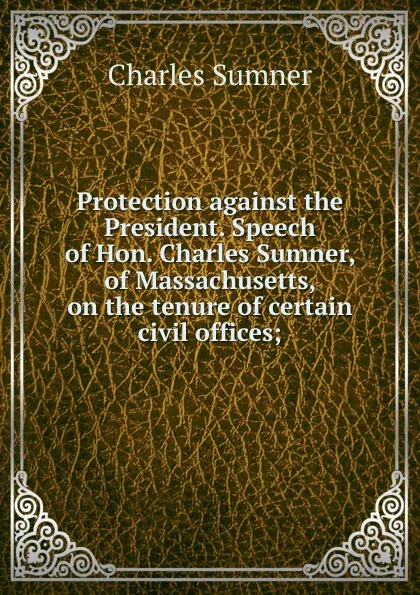 Обложка книги Protection against the President. Speech of Hon. Charles Sumner, of Massachusetts, on the tenure of certain civil offices;, Charles Sumner