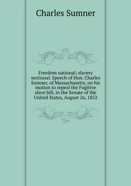 Обложка книги Freedom national; slavery sectional. Speech of Hon. Charles Sumner, of Massachusetts, on his motion to repeal the Fugitive slave bill, in the Senate of the United States, August 26, 1852, Charles Sumner