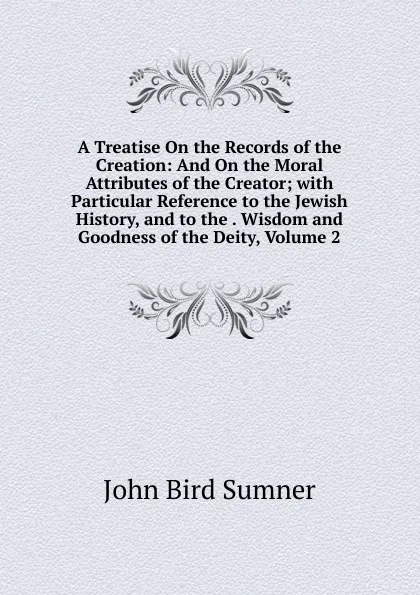 Обложка книги A Treatise On the Records of the Creation: And On the Moral Attributes of the Creator; with Particular Reference to the Jewish History, and to the . Wisdom and Goodness of the Deity, Volume 2, John Bird Sumner