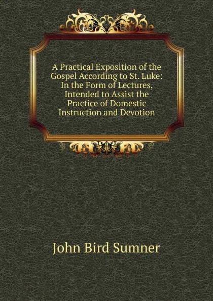 Обложка книги A Practical Exposition of the Gospel According to St. Luke: In the Form of Lectures, Intended to Assist the Practice of Domestic Instruction and Devotion, John Bird Sumner