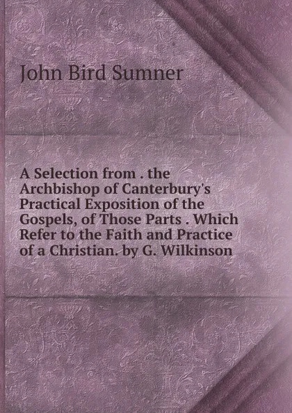 Обложка книги A Selection from . the Archbishop of Canterbury.s Practical Exposition of the Gospels, of Those Parts . Which Refer to the Faith and Practice of a Christian. by G. Wilkinson, John Bird Sumner